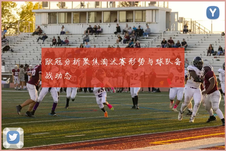 欧冠分析聚焦淘汰赛形势与球队备战动态
