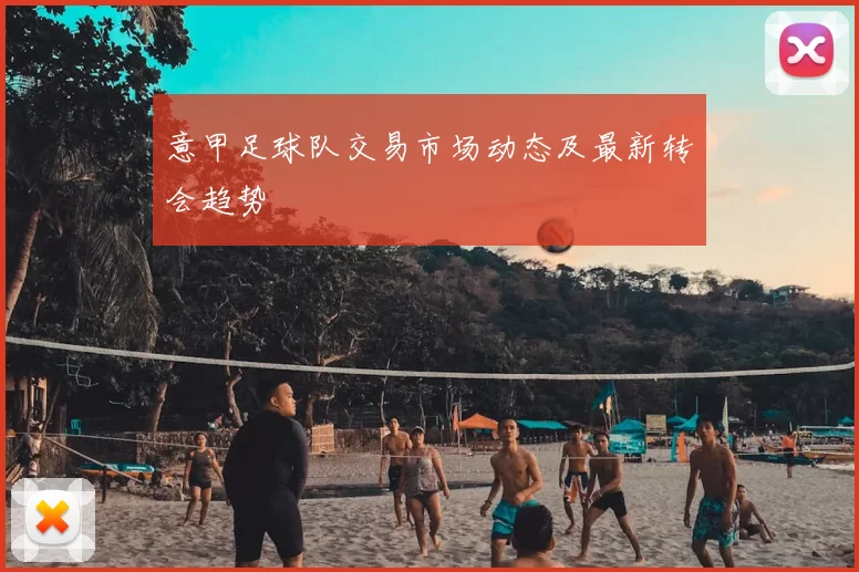 意甲足球队交易市场动态及最新转会趋势